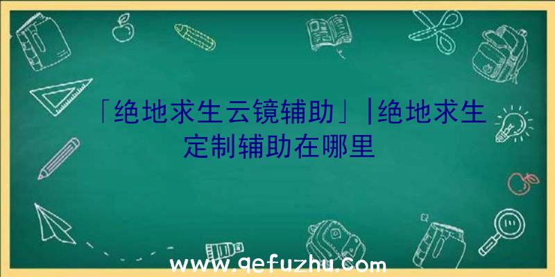 「绝地求生云镜辅助」|绝地求生定制辅助在哪里